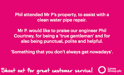 Phil attended Mr P's property, to assist with a clean water pipe repair. Mr P. would like to praise our engineer, Phil Courtney, for being a 'true gentleman' and for also being punctual, polite and helpful. 'Something that you don't always get nowadays'. Shout out for great customer service! - Lanes Group PLC